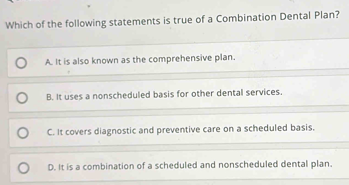 Which of the following statements is true of a Combination Dental Plan?
A. It is also known as the comprehensive plan.
B. It uses a nonscheduled basis for other dental services.
C. It covers diagnostic and preventive care on a scheduled basis.
D. It is a combination of a scheduled and nonscheduled dental plan.