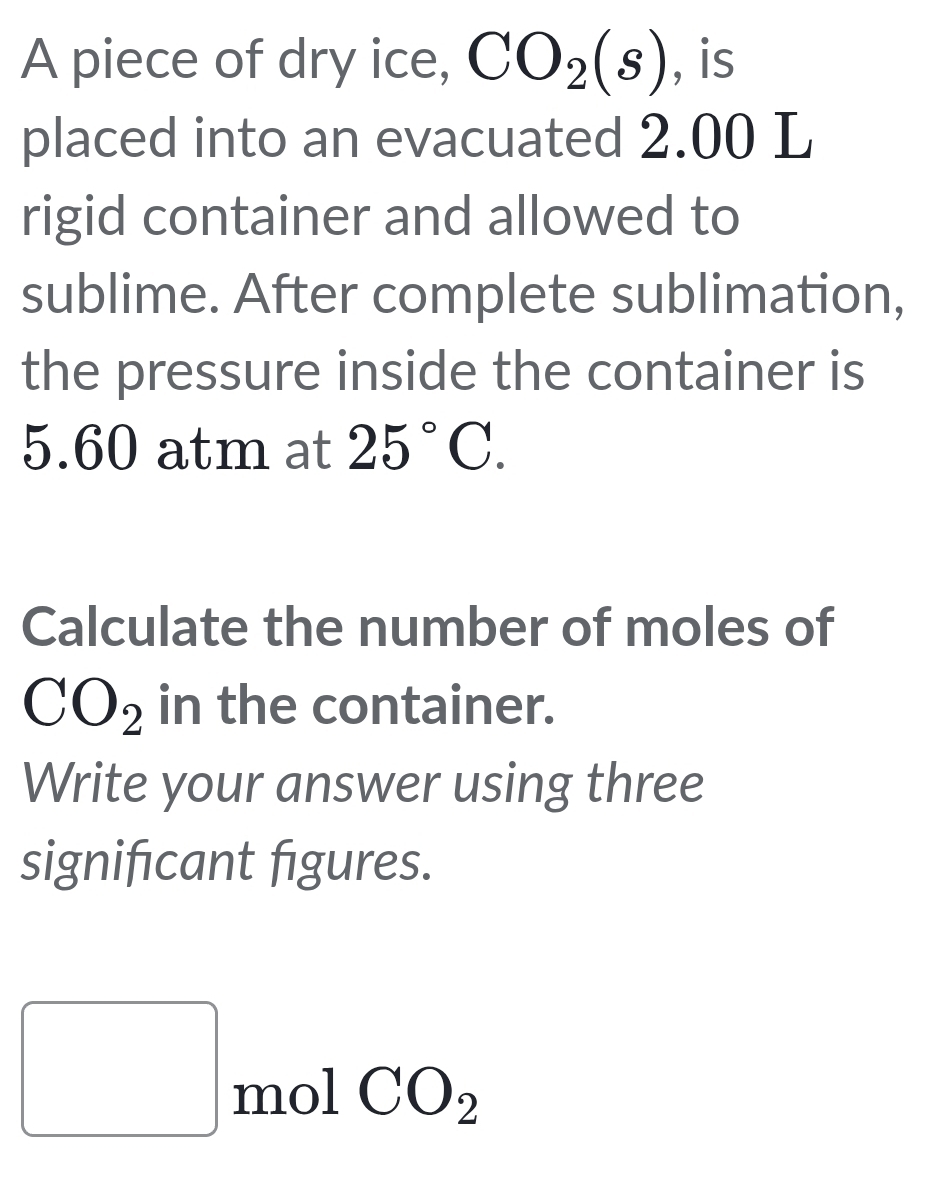 A piece of dry ice, CO_2(s) , is 
placed into an evacuated 2.00 L
rigid container and allowed to 
sublime. After complete sublimation, 
the pressure inside the container is
5.60 atm at 25°C. 
Calculate the number of moles of
CO_2 in the container. 
Write your answer using three 
significant figures. 
□ mol CO_2