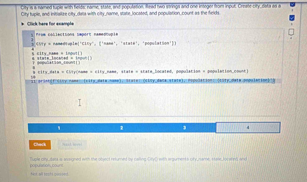 City is a named tuple with fields: name, state, and population. Read two strings and one integer from input. Create city_data as a 
City tuple, and initialize city_data with city_name, state_located, and population_count as the fields. 
Click here for example 3 
1 from collections import namedtuple 
2 
3 City = namedtuple('City', ['name', 'state', 'population']) 
4 
5 city_name = input() 
6 state_located = input() 
7 population_count() 
8 
9 city_data = City(name = city_name, state = state_located, population = population_count) 
10 
ii print(f'City name: (city_data.name), State: (city_data state), Population: (city_data.population)') 
1 
2 
3 
4 
Check Next level 
Tuple city_data is assigned with the object returned by calling City() with arguments city_rniame, state_located, and 
population_count 
Not all tests passed.