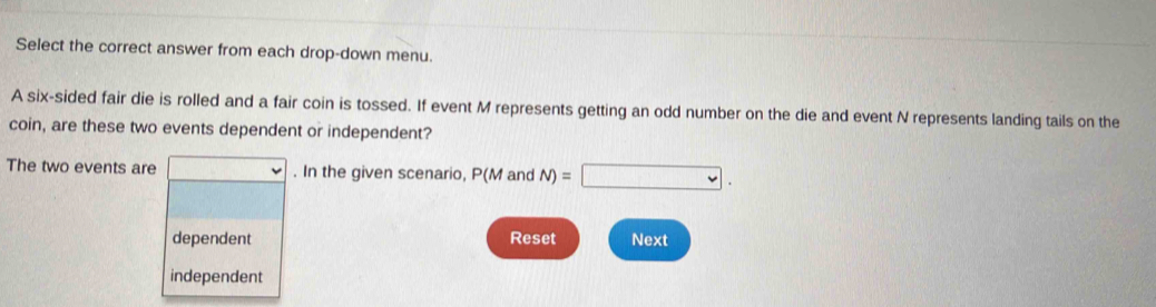 Select the correct answer from each drop-down menu.
A six-sided fair die is rolled and a fair coin is tossed. If event M represents getting an odd number on the die and event N represents landing tails on the
coin, are these two events dependent or independent?
The two events are . In the given scenario, P(M and N)=□.
dependent Reset Next
independent