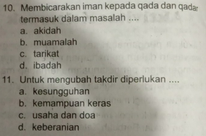 Membicarakan iman kepada qada dan qadar
termasuk dalam masalah ....
a、 akidah
b. muamalah
c. tarikat
d. ibadah
11. Untuk mengubah takdir diperlukan ....
a. kesungguhan
b. kemampuan keras
c. usaha dan doa
d. keberanian