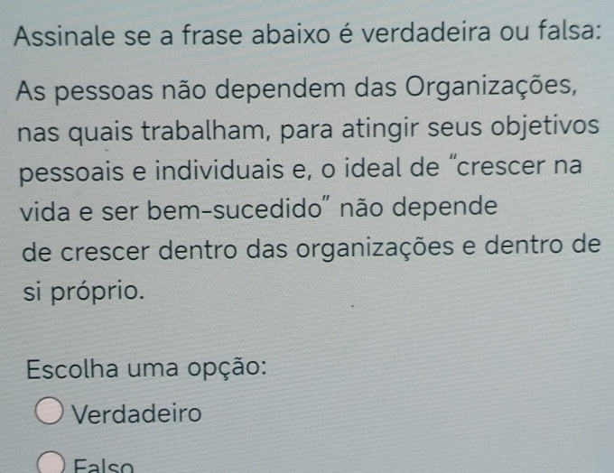 Assinale se a frase abaixo é verdadeira ou falsa:
As pessoas não dependem das Organizações,
nas quais trabalham, para atingir seus objetivos
pessoais e individuais e, o ideal de “crescer na
vida e ser bem-sucedido" não depende
de crescer dentro das organizações e dentro de
si próprio.
Escolha uma opção:
Verdadeiro
Falso