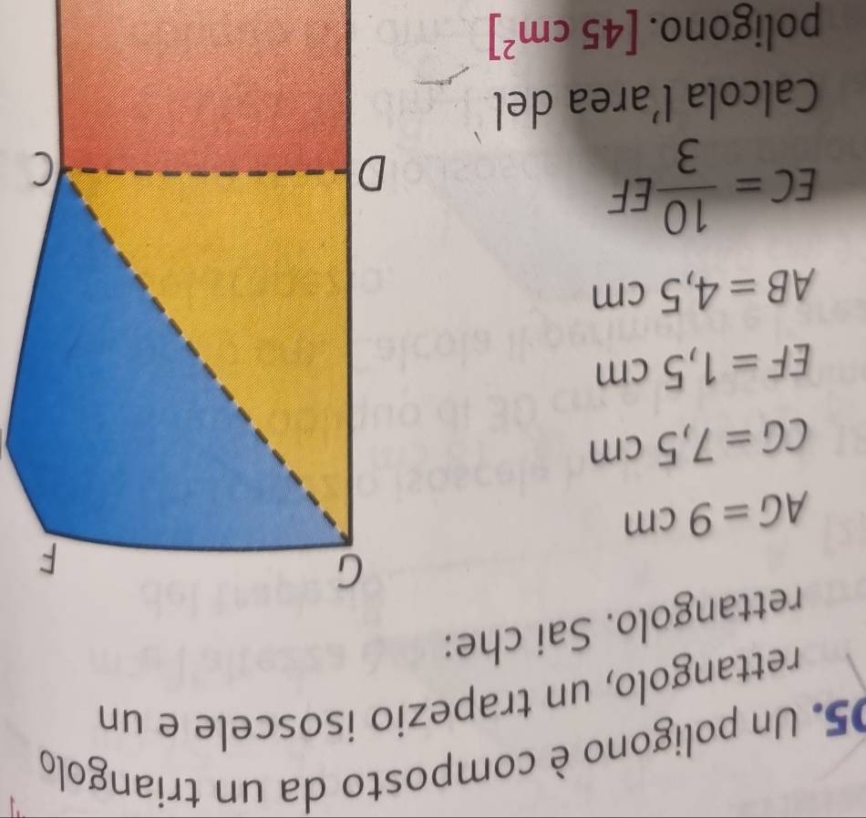 Un poligono è composto da un triangolo 
rettangolo, un trapezio isoscele e un 
rettangolo. Sai che:
AG=9cm
CG=7,5cm
EF=1,5cm
AB=4,5cm
EC= 10/3 EF
Calcola l’area del 
poligono. [45cm^2]