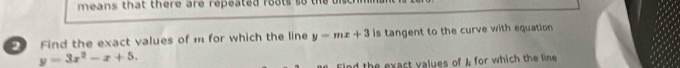 means that there are repeated roats so the b
2 Find the exact values of m for which the line y=mx+3 is tangent to the curve with equation
y=3x^2-x+5. 
ind the exact values of k for which the line