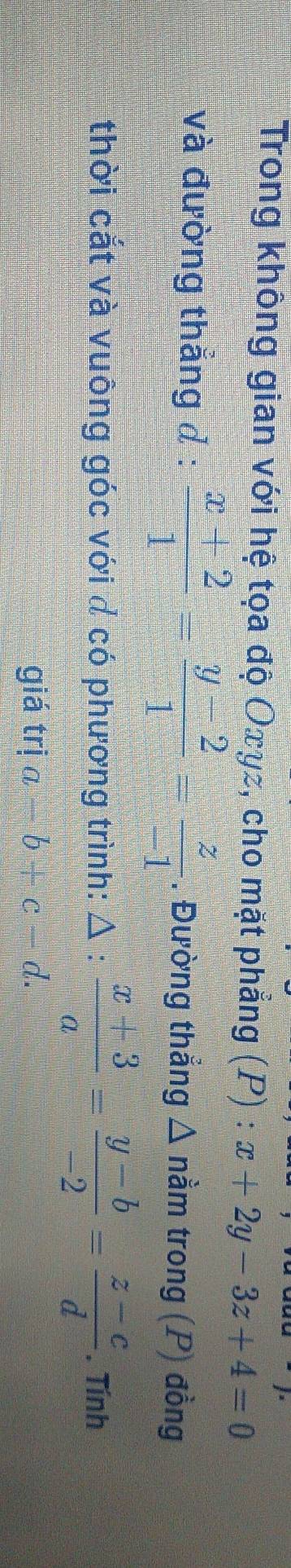 Trong không gian với hệ tọa độ Oxyz, cho mặt phẳng (P) : x+2y-3z+4=0
và đường thắng đ :  (x+2)/1 = (y-2)/1 = z/-1 . Đường thẳng Δ nằm trong (P) đồng 
thời cắt và vuông góc với đ có phương trình: Δ :  (x+3)/a = (y-b)/-2 = (z-c)/d . Tính 
giá trị a-b+c-d.