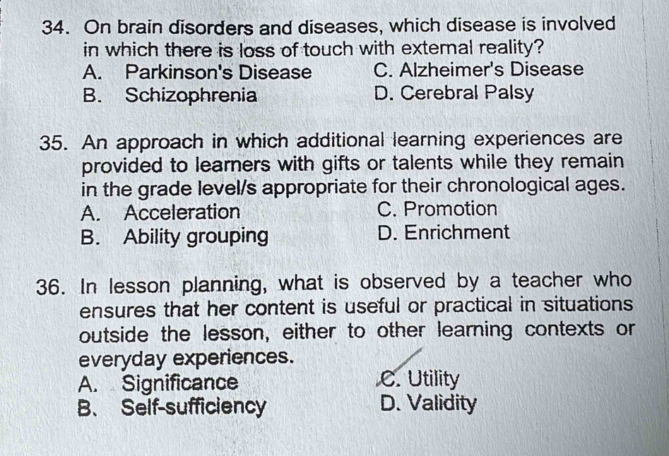 On brain disorders and diseases, which disease is involved
in which there is loss of touch with external reality?
A. Parkinson's Disease C. Alzheimer's Disease
B. Schizophrenia D. Cerebral Palsy
35. An approach in which additional learning experiences are
provided to learners with gifts or talents while they remain
in the grade level/s appropriate for their chronological ages.
A. Acceleration C. Promotion
B. Ability grouping D. Enrichment
36. In lesson planning, what is observed by a teacher who
ensures that her content is useful or practical in situations
outside the lesson, either to other learning contexts or
everyday experiences.
A. Significance C. Utility
B、 Self-sufficiency D. Validity