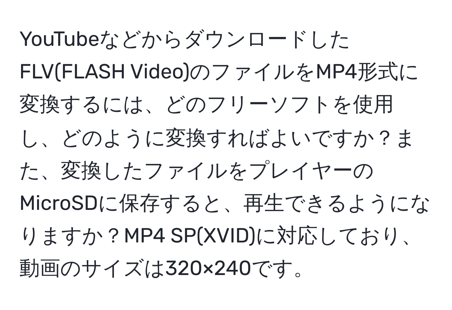 YouTubeなどからダウンロードしたFLV(FLASH Video)のファイルをMP4形式に変換するには、どのフリーソフトを使用し、どのように変換すればよいですか？また、変換したファイルをプレイヤーのMicroSDに保存すると、再生できるようになりますか？MP4 SP(XVID)に対応しており、動画のサイズは320×240です。