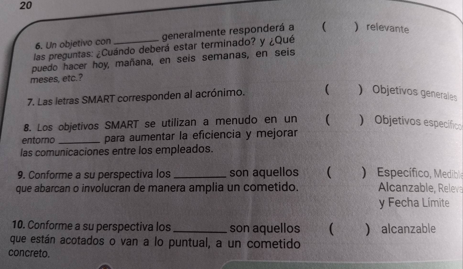 20 
6. Un objetivo con generalmente responderá a 
 relevante 
las preguntas: ¿Cuándo deberá estar terminado? y ¿Qué 
puedo hacer hoy, mañana, en seis semanas, en seis 
meses, etc.? 
7. Las letras SMART corresponden al acrónimo. 
( 
 Objetivos generales 
 
8. Los objetivos SMART se utilizan a menudo en un ) Objetivos específico 
entorno _para aumentar la eficiencia y mejorar 
las comunicaciones entre los empleados. 
9. Conforme a su perspectiva los _son aquellos  ) Específico, Medible 
que abarcan o involucran de manera amplia un cometido. Alcanzable, Releva 
y Fecha Límite 
10. Conforme a su perspectiva los _son aquellos (  alcanzable 
que están acotados o van a lo puntual, a un cometido 
concreto.