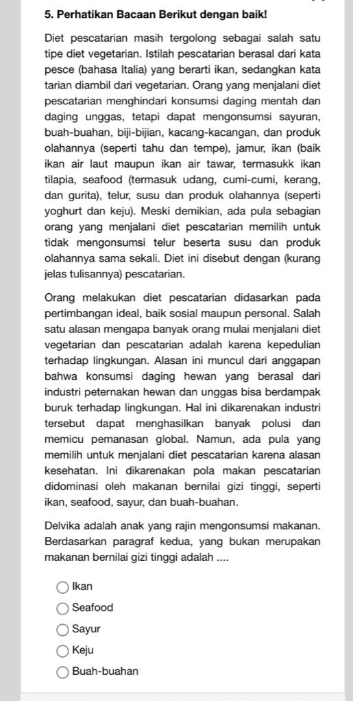 Perhatikan Bacaan Berikut dengan baik!
Diet pescatarian masih tergolong sebagai salah satu
tipe diet vegetarian. Istilah pescatarian berasal dari kata
pesce (bahasa Italia) yang berarti ikan, sedangkan kata
tarian diambil dari vegetarian. Orang yang menjalani diet
pescatarian menghindari konsumsi daging mentah dan
daging unggas, tetapi dapat mengonsumsi sayuran,
buah-buahan, biji-bijian, kacang-kacangan, dan produk
olahannya (seperti tahu dan tempe), jamur, ikan (baik
ikan air laut maupun ikan air tawar, termasukk ikan
tilapia, seafood (termasuk udang, cumi-cumi, kerang,
dan gurita), telur, susu dan produk olahannya (seperti
yoghurt dan keju). Meski demikian, ada pula sebagian
orang yang menjalani diet pescatarian memilih untuk
tidak mengonsumsi telur beserta susu dan produk
olahannya sama sekali. Diet ini disebut dengan (kurang
jelas tulisannya) pescatarian.
Orang melakukan diet pescatarian didasarkan pada
pertimbangan ideal, baik sosial maupun personal. Salah
satu alasan mengapa banyak orang mulai menjalani diet
vegetarian dan pescatarian adalah karena kepedulian
terhadap lingkungan. Alasan ini muncul dari anggapan
bahwa konsumsi daging hewan yang berasal dari
industri peternakan hewan dan unggas bisa berdampak
buruk terhadap lingkungan. Hal ini dikarenakan industri
tersebut dapat menghasilkan banyak polusi dan
memicu pemanasan global. Namun, ada pula yang
memilih untuk menjalani diet pescatarian karena alasan
kesehatan. Ini dikarenakan pola makan pescatarian
didominasi oleh makanan bernilai gizi tinggi, seperti
ikan, seafood, sayur, dan buah-buahan.
Delvika adalah anak yang rajin mengonsumsi makanan.
Berdasarkan paragraf kedua, yang bukan merupakan
makanan bernilai gizi tinggi adalah ....
Ikan
Seafood
Sayur
Keju
Buah-buahan