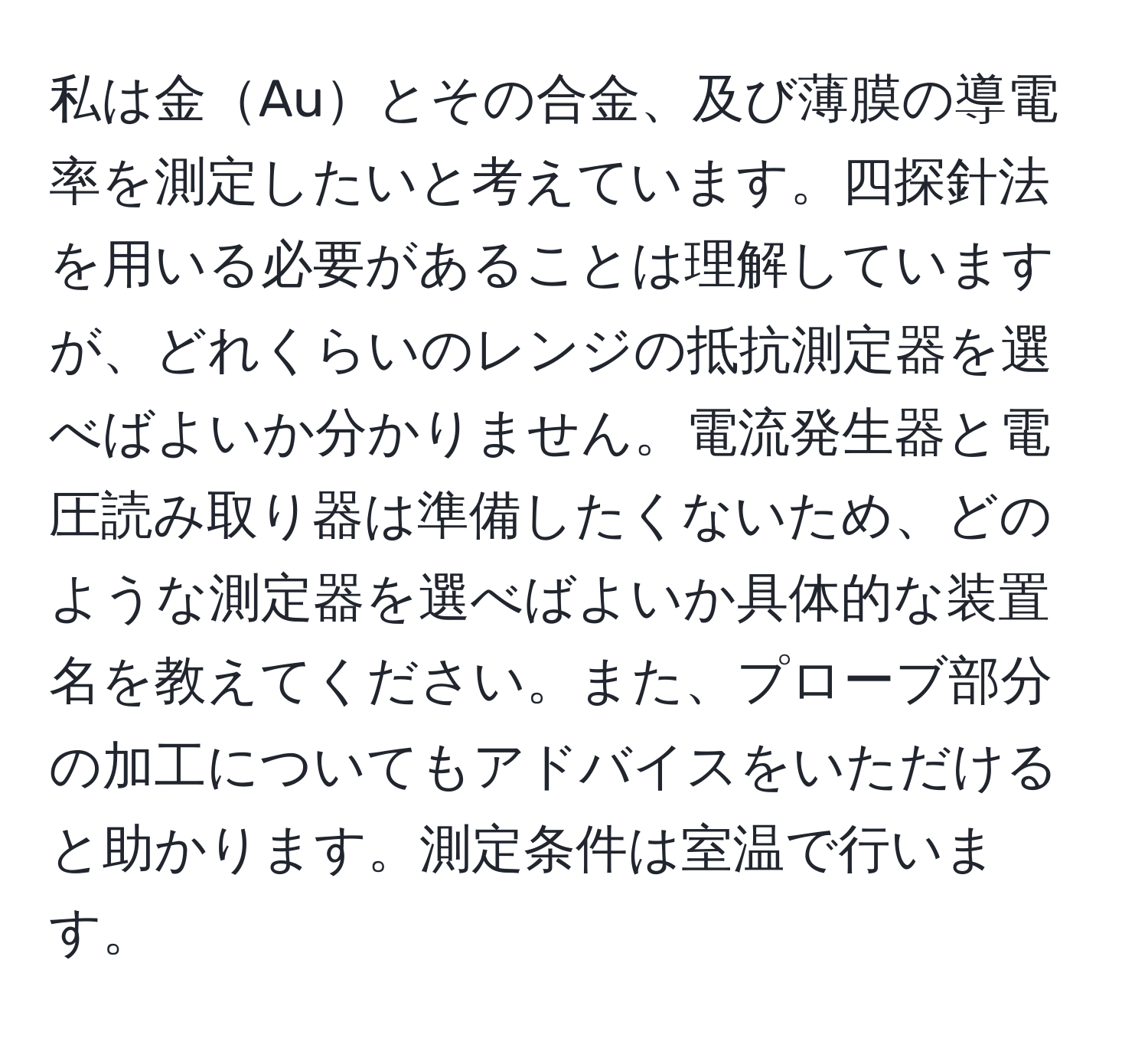 私は金Auとその合金、及び薄膜の導電率を測定したいと考えています。四探針法を用いる必要があることは理解していますが、どれくらいのレンジの抵抗測定器を選べばよいか分かりません。電流発生器と電圧読み取り器は準備したくないため、どのような測定器を選べばよいか具体的な装置名を教えてください。また、プローブ部分の加工についてもアドバイスをいただけると助かります。測定条件は室温で行います。