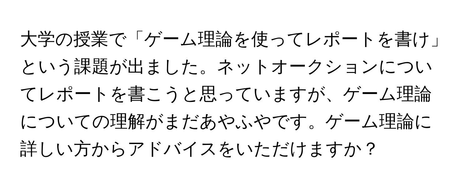 大学の授業で「ゲーム理論を使ってレポートを書け」という課題が出ました。ネットオークションについてレポートを書こうと思っていますが、ゲーム理論についての理解がまだあやふやです。ゲーム理論に詳しい方からアドバイスをいただけますか？