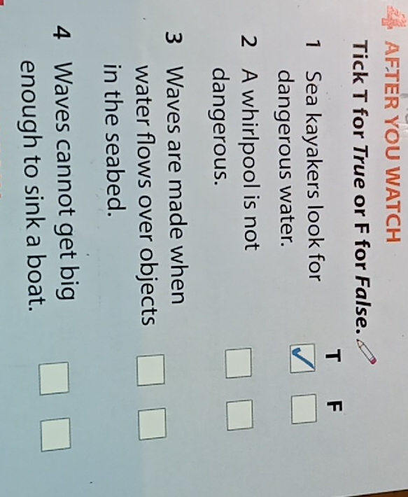 AFTER YOU WATCH 
Tick T for True or F for False. 
T F 
1 Sea kayakers look for 
dangerous water. 
2 A whirlpool is not 
dangerous. 
3 Waves are made when 
water flows over objects 
in the seabed. 
4 Waves cannot get big 
enough to sink a boat.