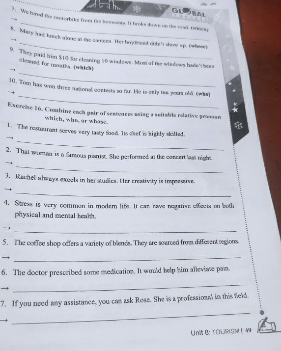GLOBAL 
7. We hired the motorbike from the homestay. It broke down on the road. (which) 
_ 
8. Mary had lunch alone at the canteen. Her boyfriend didn't show up. (whose) 
9. They paid him $10 for cleaning 10 windows. Most of the windows hadn't been 
_ 
cleaned for months. (which) 
_ 
10. Tom has won three national contests so far. He is only ten years old. (who) 
Exercise 16. Combine each pair of sentences using a suitable relative pronoun 
which, who, or whose. 
1. The restaurant serves very tasty food. Its chef is highly skilled. 
_ 
2. That woman is a famous pianist. She performed at the concert last night. 
_ 
3. Rachel always excels in her studies. Her creativity is impressive. 
_ 
4. Stress is very common in modern life. It can have negative effects on both 
physical and mental health. 
_ 
5. The coffee shop offers a variety of blends. They are sourced from different regions. 
_ 
6. The doctor prescribed some medication. It would help him alleviate pain. 
_ 
7. If you need any assistance, you can ask Rose. She is a professional in this field. 
_ 
Unit 8: TOURISM | 49