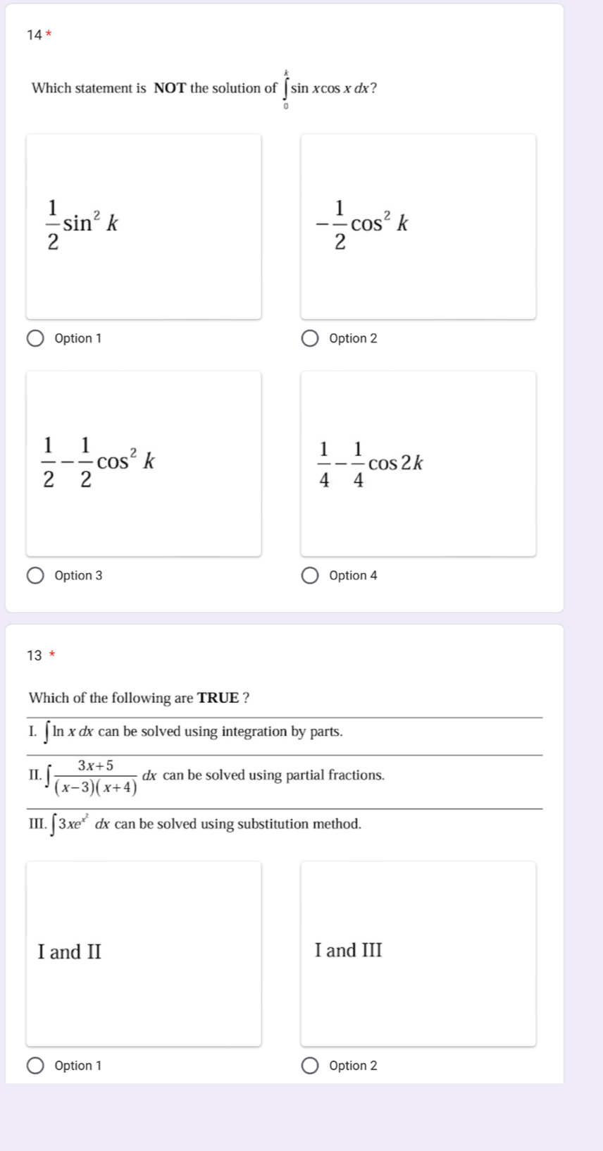 14*
Which statement is NOT the solution of ∈tlimits _0^(ksin xcos xdx
frac 1)2sin^2k
- 1/2 cos^2k
Option 1 Option 2
 1/2 - 1/2 cos^2k
 1/4 - 1/4 cos 2k
Option 3 Option 4
13
Which of the following are TRUE ?
I. ∫ ln x dx can be solved using integration by parts.
II. ∈t  (3x+5)/(x-3)(x+4)  dx can be solved using partial fractions.
III. ∈t 3xe^(x^2) dx can be solved using substitution method.
I and II I and III
Option 1 Option 2