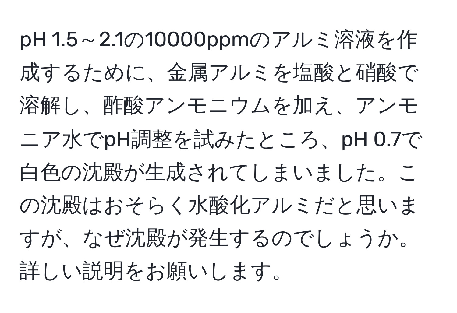 pH 1.5～2.1の10000ppmのアルミ溶液を作成するために、金属アルミを塩酸と硝酸で溶解し、酢酸アンモニウムを加え、アンモニア水でpH調整を試みたところ、pH 0.7で白色の沈殿が生成されてしまいました。この沈殿はおそらく水酸化アルミだと思いますが、なぜ沈殿が発生するのでしょうか。詳しい説明をお願いします。