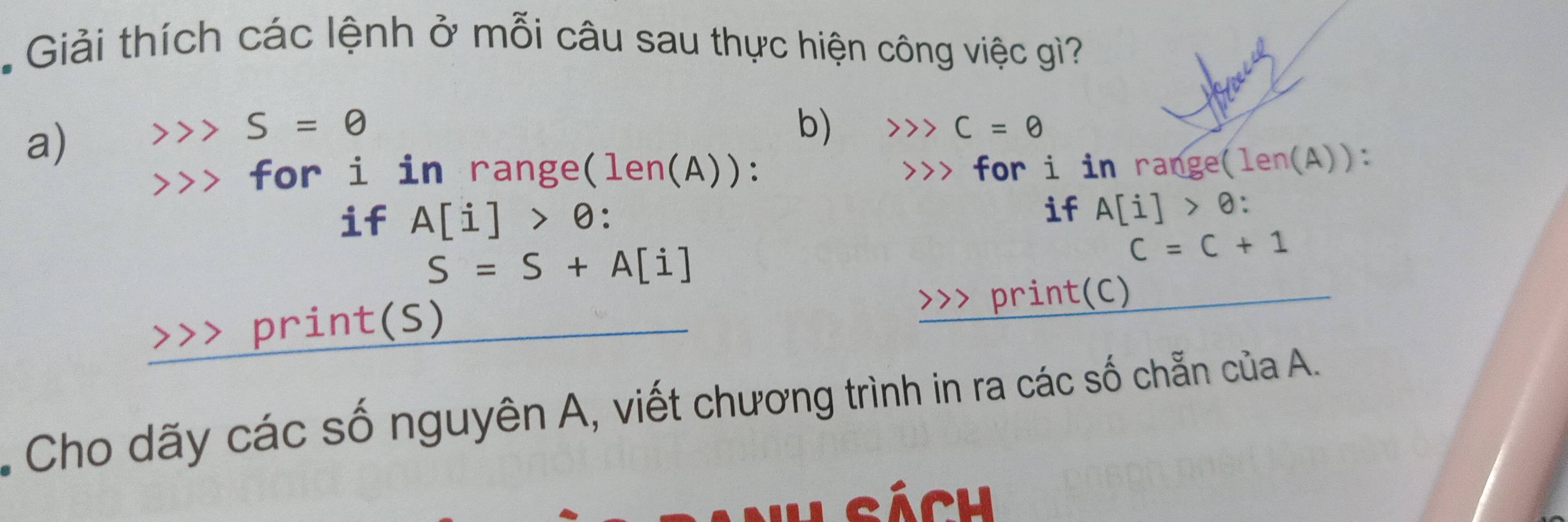 Giải thích các lệnh ở mỗi câu sau thực hiện công việc gì? 
a)
S=0
b) C=θ
for i in range (len( A)): for i in range (len(A)) : 
if A[i]>θ : 
if A[i]>θ :
S=S+A[i]
C=C+1
a print(S) >>> print(C) 
Cho dãy các số nguyên A, viết chương trình in ra các số chẵn của A. 
Nh sách