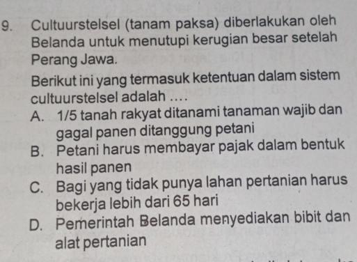 Cultuurstelsel (tanam paksa) diberlakukan oleh
Belanda untuk menutupi kerugian besar setelah
Perang Jawa.
Berikut ini yang termasuk ketentuan dalam sistem
cultuurstelsel adalah ...
A. 1/5 tanah rakyat ditanami tanaman wajib dan
gagal panen ditanggung petani
B. Petani harus membayar pajak dalam bentuk
hasil panen
C. Bagi yang tidak punya lahan pertanian harus
bekerja lebih dari 65 hari
D. Pemerintah Belanda menyediakan bibit dan
alat pertanian