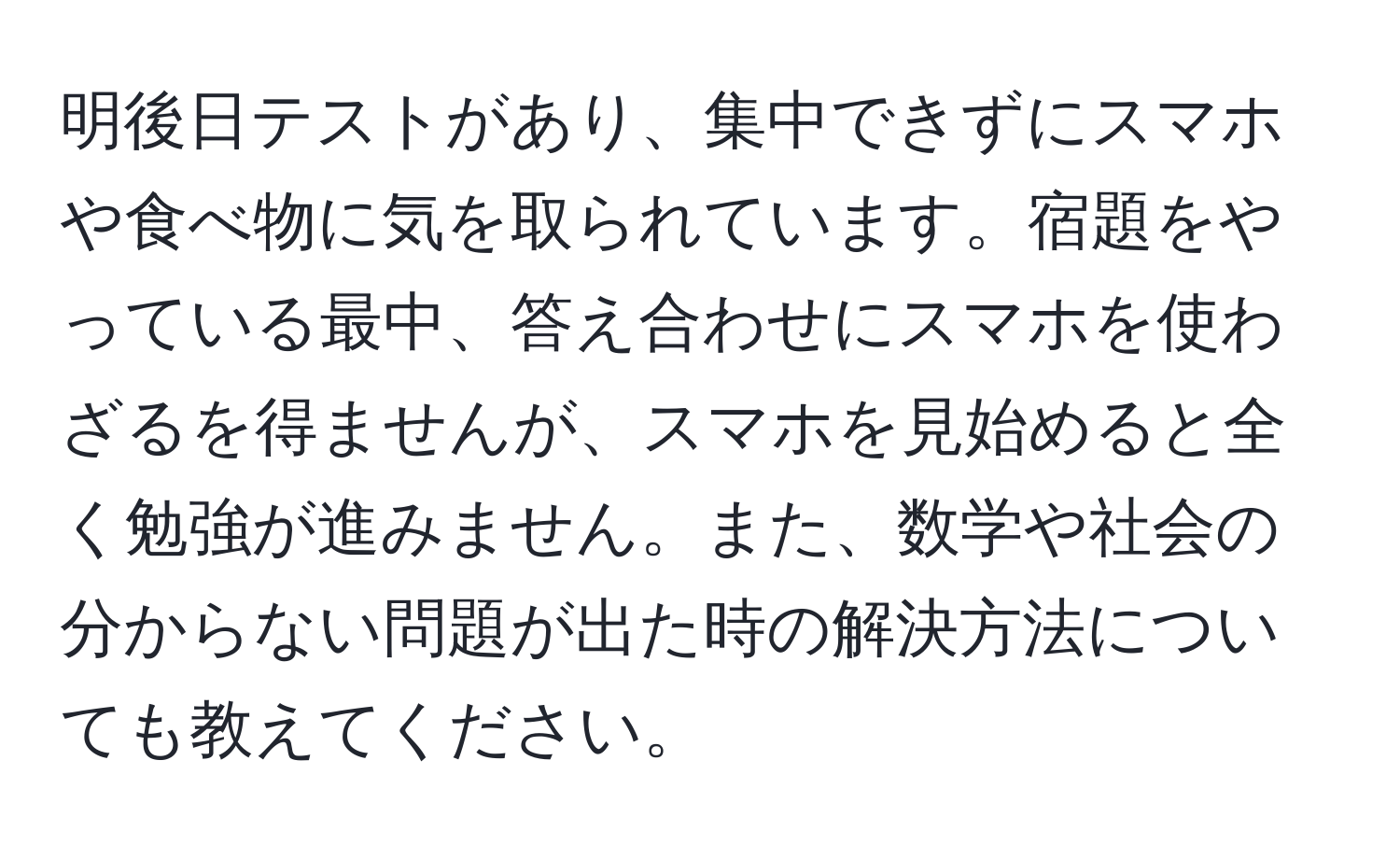 明後日テストがあり、集中できずにスマホや食べ物に気を取られています。宿題をやっている最中、答え合わせにスマホを使わざるを得ませんが、スマホを見始めると全く勉強が進みません。また、数学や社会の分からない問題が出た時の解決方法についても教えてください。
