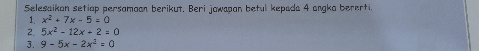 Selesaikan setiap persamaan berikut. Beri jawapan betul kepada 4 angka bererti.
1. x^2+7x-5=0
2. 5x^2-12x+2=0
3. 9-5x-2x^2=0