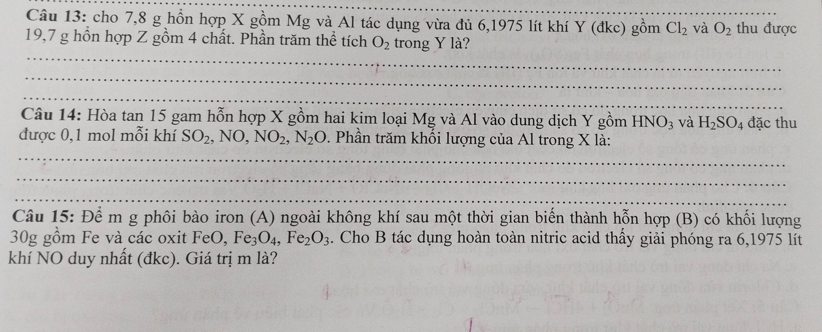 cho 7,8 g hồn hợp X gồm Mg và Al tác dụng vừa đủ 6,1975 lít khí Y (đkc) gồm Cl_2 và O_2 thu được
19,7 g hồn hợp Z gồm 4 chất. Phần trăm thể tích O_2 trong Y là? 
Câu 14: Hòa tan 15 gam hỗn hợp X gồm hai kim loại Mg và Al vào dung dịch Y gồm HNO_3 và H_2SO_4 đặc thu 
được 0,1 mol mỗi khí SO_2, NO, NO_2, N_2O. Phần trăm khối lượng của Al trong X là: 
Câu 15: Để m g phôi bào iron (A) ngoài không khí sau một thời gian biến thành hỗn hợp (B) có khối lượng
30g gồm Fe và các oxit FeO, Fe_3O_4, Fe_2O_3. Cho B tác dụng hoàn toàn nitric acid thấy giải phóng ra 6,1975 lít 
khí NO duy nhất (đkc). Giá trị m là?