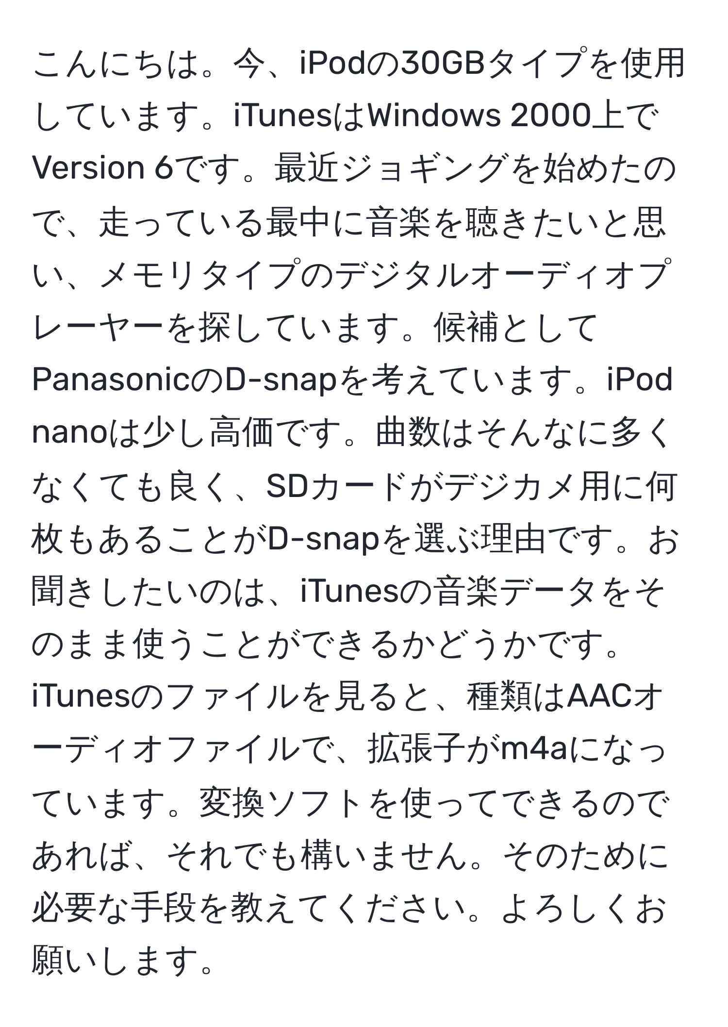 こんにちは。今、iPodの30GBタイプを使用しています。iTunesはWindows 2000上でVersion 6です。最近ジョギングを始めたので、走っている最中に音楽を聴きたいと思い、メモリタイプのデジタルオーディオプレーヤーを探しています。候補としてPanasonicのD-snapを考えています。iPod nanoは少し高価です。曲数はそんなに多くなくても良く、SDカードがデジカメ用に何枚もあることがD-snapを選ぶ理由です。お聞きしたいのは、iTunesの音楽データをそのまま使うことができるかどうかです。iTunesのファイルを見ると、種類はAACオーディオファイルで、拡張子がm4aになっています。変換ソフトを使ってできるのであれば、それでも構いません。そのために必要な手段を教えてください。よろしくお願いします。