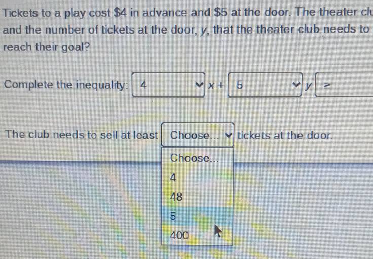 Tickets to a play cost $4 in advance and $5 at the door. The theater clu
and the number of tickets at the door, y, that the theater club needs to
reach their goal?
Complete the inequality: 4 x+ 5 y
The club needs to sell at least Choose ___ tickets at the door.
Choose...
4
48
5
400