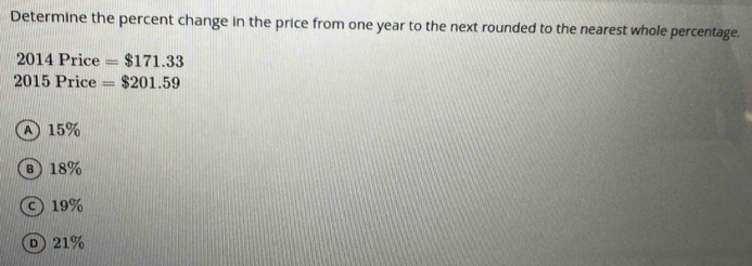 Determine the percent change in the price from one year to the next rounded to the nearest whole percentage.
20141 Price =$171.33
201 5 Price =$201.59
A 15%
B 18%
19%
D 21%