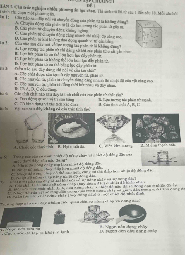 2ôn tạp chương t
ĐÈ 1
HÀN I. Câu trắc nghiệm nhiều phương án lựa chọn. Thí sinh trả lời từ câu 1 đến câu 18. Mỗi câu hỏi
sinh chỉ chọn một phương án.
âu 1: Câu nào sau đây nói về chuyển động của phân tử là không đúng?
A. Chuyễn động của phân tử là do lực tương tác phân tử gây ra.
B. Các phân tử chuyển động không ngừng.
C. Các phân tử chuyển động cảng nhanh thì nhiệt độ cảng cao.
D. Các phân tử khí không dao động quanh vị trí cân bằng.
ầu 2: Câu nào sau đây nói về lực tương tác phân tử là không đúng?
A. Lực tương tác phân tử chỉ đáng kể khi các phân tử ở rất gần nhau.
B. Lực hút phân tử có thể lớn hơn lực đầy phân tử.
C. Lực hút phân tử không thể lớn hơn lực đầy phân tử.
D. Lực hút phân tử có thể bằng lực đầy phân tử.
ầu 3: Điều nào sau đây đúng khi nói về cầu tạo chất?
A. Các chất được cấu tạo từ các nguyên tử, phân tử.
B. Các nguyên tử, phân tử chuyển động cảng nhanh thì nhiệt độ của vật cảng cao.
C. Các nguyên tử, phân tử đồng thời hút nhau và đầy nhau.
D. Cả A, B, C đều đúng.
iu 4: Các tính chất nào sau đây là tính chất của các phân tử chất rắn?
A. Dao động quanh vị trí cân bằng B. Lực tương tác phân tử mạnh.
C. Có hình dạng và thể tích xác định D. Các tính chất A, B, C
u 5: Vật nào sau đây không có cấu trúc tinh thể?
A. Chiếc cốc thuỷ tinh. B. Hạt muối ăn. C. Viên kim cương. D. Miếng thạch anh.
Su 6: Trong các câu so sánh nhiệt độ nóng chảy và nhiệt độ đông đặc của
nước dưới đây, câu nào đúng?
A. Nhiệt độ nóng chảy cao hơn nhiệt độ đông đặc.
B. Nhiệt độ nóng chảy thấp hơn nhiệt độ đông đặc.
C. Nhiệt độ nóng chảy có thể cao hơn, cũng có thể thấp hơn nhiệt độ đông đặc.
D. Nhiệt độ nóng chảy bằng nhiệt độ đông đặc.
7: Phát biểu nào sau đãy là sai khi nói về sự nóng chảy và sự đông đặc?
A. Các chất khác nhau sẽ nóng chảy (hay đông đặc) ở nhiệt độ khác nhau.
B. Đối với một chất nhất định, nếu nóng chảy ở nhiệt độ nào thì sẽ đồng đặc ở nhiệt độ ấy.
C. Nhiệt độ của vật sẽ tăng dần trong quá trình nóng chảy và giảm dần trong quá trình đông đã
D. Phần lớn các chất nóng chảy (hay đồng đặc) ở một nhiệt độ nhất định.
Trường hợp nào sau đây không liên quan đến sự nóng chảy và đông đặc?
B. Ngọn nến đang cháy
A. Ngọn nến vừa tắt D. Ngọn đẻn dầu đang cháy
C. Cục nước đá lấy ra khỏi tủ lạnh