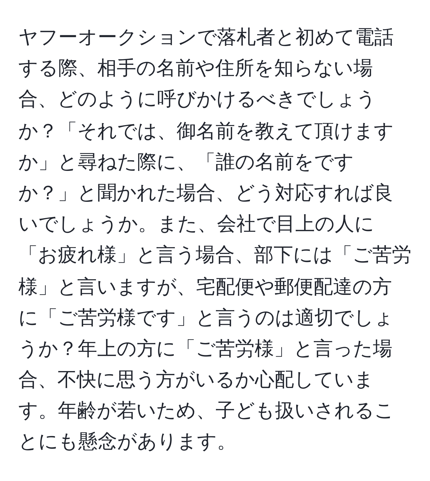 ヤフーオークションで落札者と初めて電話する際、相手の名前や住所を知らない場合、どのように呼びかけるべきでしょうか？「それでは、御名前を教えて頂けますか」と尋ねた際に、「誰の名前をですか？」と聞かれた場合、どう対応すれば良いでしょうか。また、会社で目上の人に「お疲れ様」と言う場合、部下には「ご苦労様」と言いますが、宅配便や郵便配達の方に「ご苦労様です」と言うのは適切でしょうか？年上の方に「ご苦労様」と言った場合、不快に思う方がいるか心配しています。年齢が若いため、子ども扱いされることにも懸念があります。