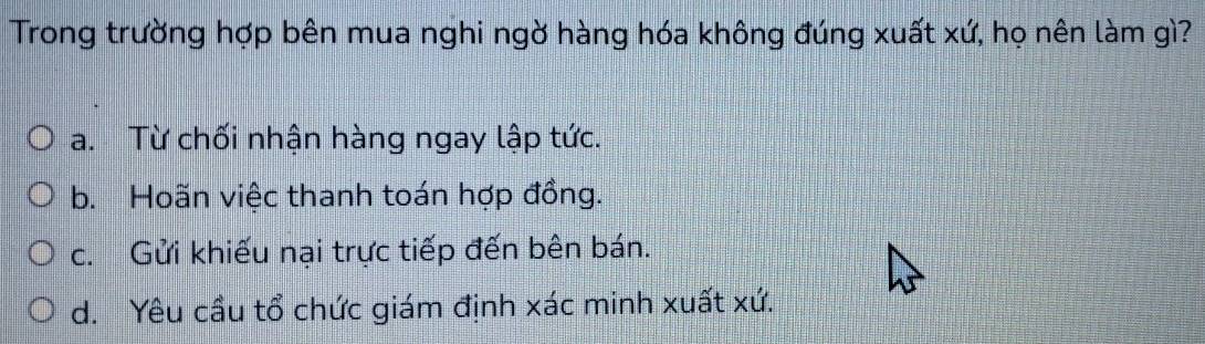 Trong trường hợp bên mua nghi ngờ hàng hóa không đúng xuất xứ, họ nên làm gì?
a. Từ chối nhận hàng ngay lập tức.
b. Hoãn việc thanh toán hợp đồng.
c. Gửi khiếu nại trực tiếp đến bên bán.
d. Yêu cầu tổ chức giám định xác minh xuất xứ.