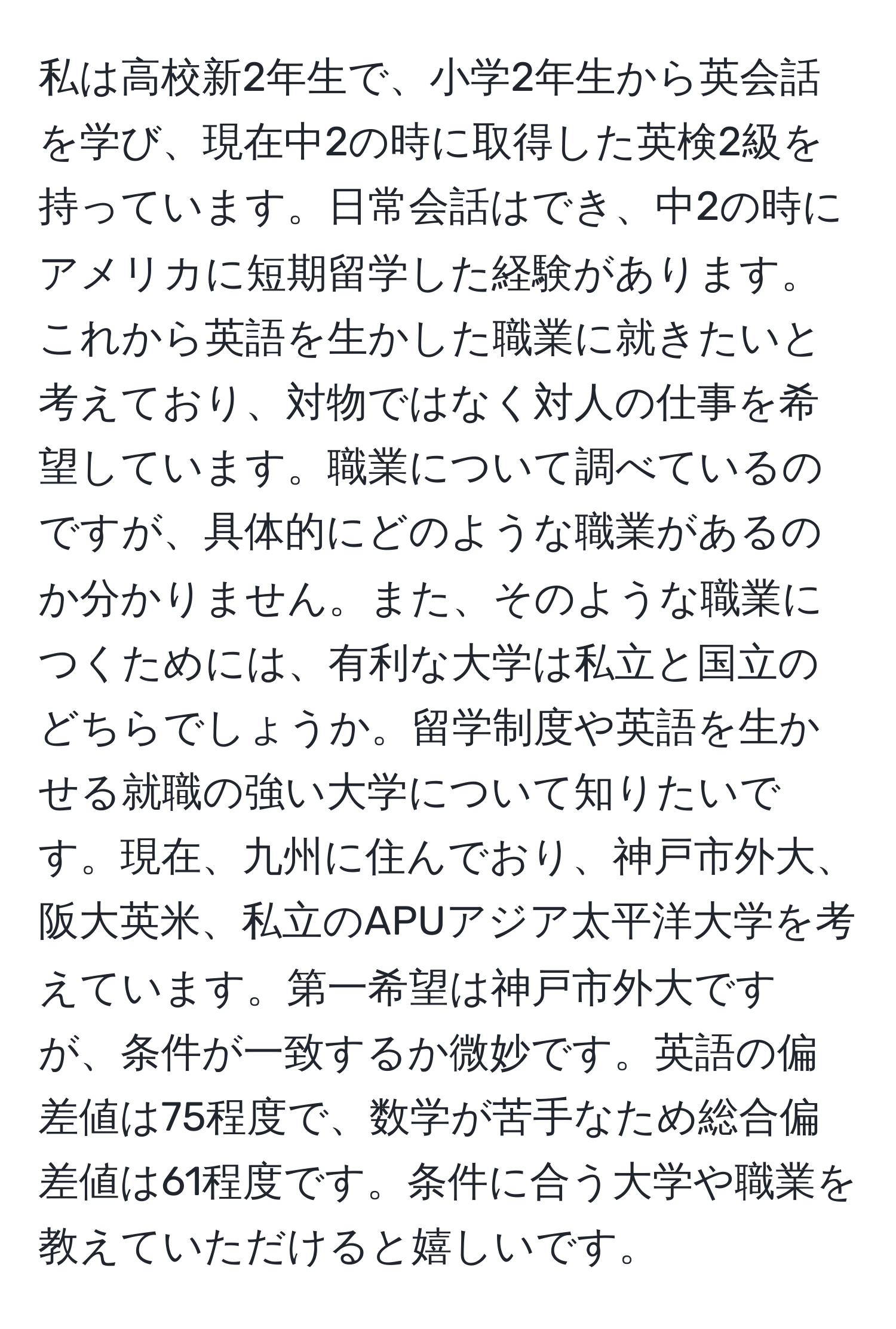 私は高校新2年生で、小学2年生から英会話を学び、現在中2の時に取得した英検2級を持っています。日常会話はでき、中2の時にアメリカに短期留学した経験があります。これから英語を生かした職業に就きたいと考えており、対物ではなく対人の仕事を希望しています。職業について調べているのですが、具体的にどのような職業があるのか分かりません。また、そのような職業につくためには、有利な大学は私立と国立のどちらでしょうか。留学制度や英語を生かせる就職の強い大学について知りたいです。現在、九州に住んでおり、神戸市外大、阪大英米、私立のAPUアジア太平洋大学を考えています。第一希望は神戸市外大ですが、条件が一致するか微妙です。英語の偏差値は75程度で、数学が苦手なため総合偏差値は61程度です。条件に合う大学や職業を教えていただけると嬉しいです。