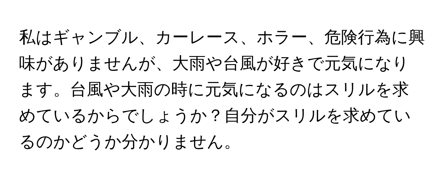 私はギャンブル、カーレース、ホラー、危険行為に興味がありませんが、大雨や台風が好きで元気になります。台風や大雨の時に元気になるのはスリルを求めているからでしょうか？自分がスリルを求めているのかどうか分かりません。