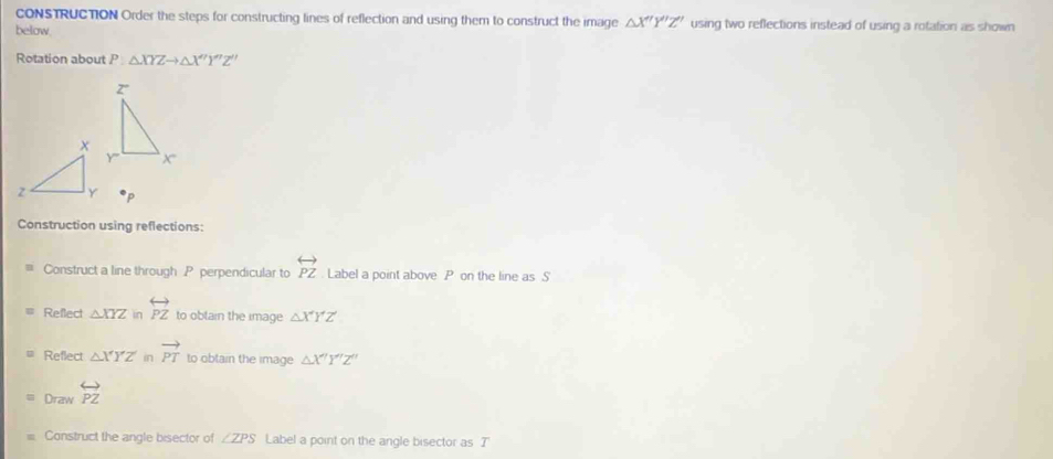 CONSTRUCTION Order the steps for constructing lines of reflection and using them to construct the image △ X'Y''Z'' using two reflections instead of using a rotation as shown
below
Rotation about P △ XYZto △ X''Y''Z''
z
Y x
Construction using reflections:
Construct a line through P perpendicular to overleftrightarrow PZ Label a point above P on the line as S'
Reflect △ XYZ in overleftrightarrow PZ to obtain the image △ XYZ
Reflect △ XYZ in vector PT to obtain the image △ X'Y'Z''
Draw overleftrightarrow PZ
Construct the angle bisector of ∠ ZPS Label a point on the angle bisector as T