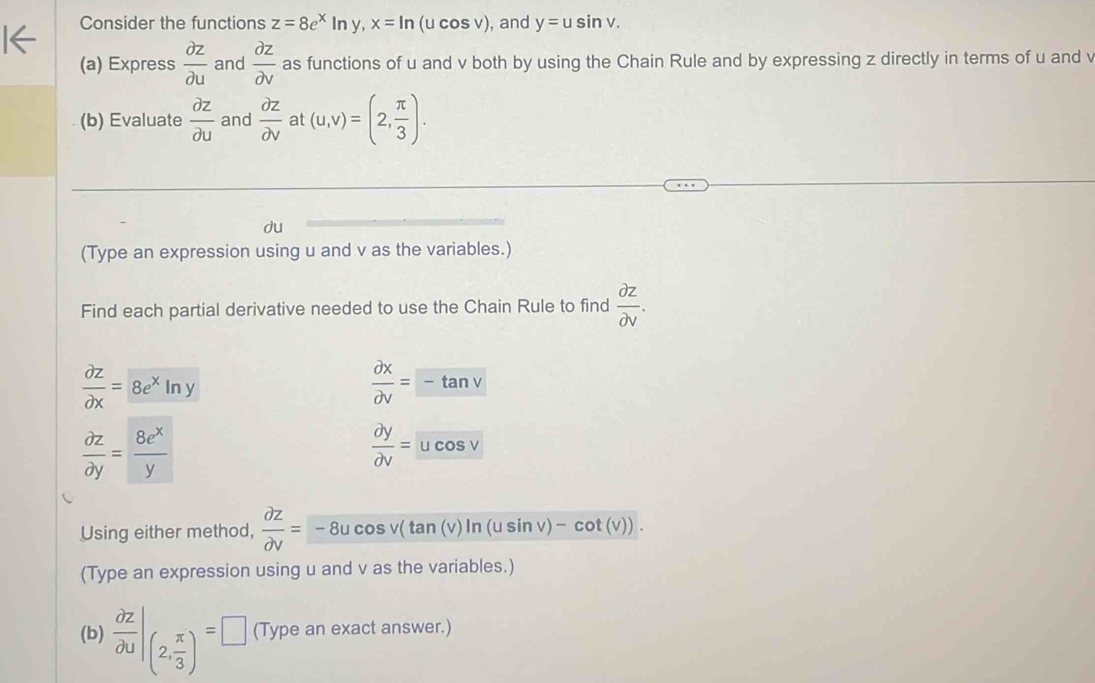 Consider the functions z=8e^xln y, x=ln (ucos v) , and y=usin v. 
(a) Express  partial z/partial u  and  partial z/partial v  as functions of u and v both by using the Chain Rule and by expressing z directly in terms of u and v
(b) Evaluate  partial z/partial u  and  partial z/partial v  at (u,v)=(2, π /3 ). 
du 
(Type an expression using u and v as the variables.) 
Find each partial derivative needed to use the Chain Rule to find  partial z/partial v .
 partial z/partial x = 8e^xln y
 partial x/partial v =-tan v
 partial z/partial y = 8e^x/y 
 partial y/partial v =ucos v
Using either method,  partial Z/partial V =-8ucos v(tan (v))ln (usin v)-cot (v)). 
(Type an expression using u and v as the variables.) 
(b)  partial z/partial u |_(2, π /3 )=□ (Type an exact answer.)