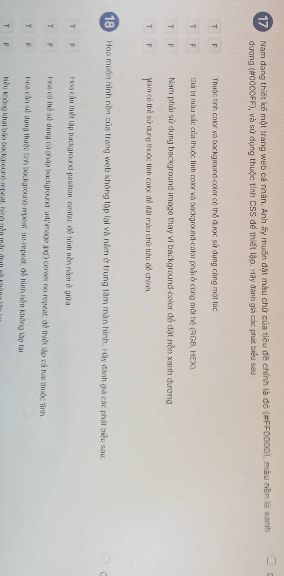 Nam đang thiết kế một trang web cá nhân. Anh ấy muốn đặt màu chữ của tiêu đề chính là đỏ (#FF0000), màu nền là xanh
dương (#0000FF), và sử dụng thuộc tính CSS để thiết lập. Hãy đánh giá các phát biểu sau:
T F Thuộc tính color và background-color có thể được sử dụng cùng một lúc.
T F Giá trị màu sắc của thuộc tính color và background-color phải ở cùng một hệ (RGB, HEX).
T F Nam phải sử dụng background-image thay vì background-color đễ đặt nền xanh dương
T F Nam có thể sử dụng thuộc tính color để đặt màu chữ tiêu đề chính.
18 Hoa muốn hình nền của trang web không lặp lại và nằm ở trung tâm màn hình. Hãy đánh giá các phát biểu sau:
T F Hoa cần thiết lập background-position: center; để hình nền nằm ở giữa.
T F Hoa có thể sử dụng củ pháp background: url('image.jpg') center no-repeat; để thiết lập cả hai thuộc tính
T F Hoa cần sử dụng thuộc tính background-repeat: no-repeat; để hình nền không lặp lại.
T F Nều không khai báo background-repeat, hình nền mặc định số khế