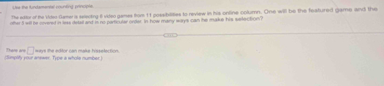 Use the fundamental counting principle. 
The editor of the Video Gamer is selecting 6 video games from 11 possibilities to review in his online column. One will be the featured game and the 
other 5 will be covered in less detall and in no particular order. In how many ways can he make his selection? 
There are □ ways the editor can make hisselection. 
(Simplity your answer. Type a whole number.)