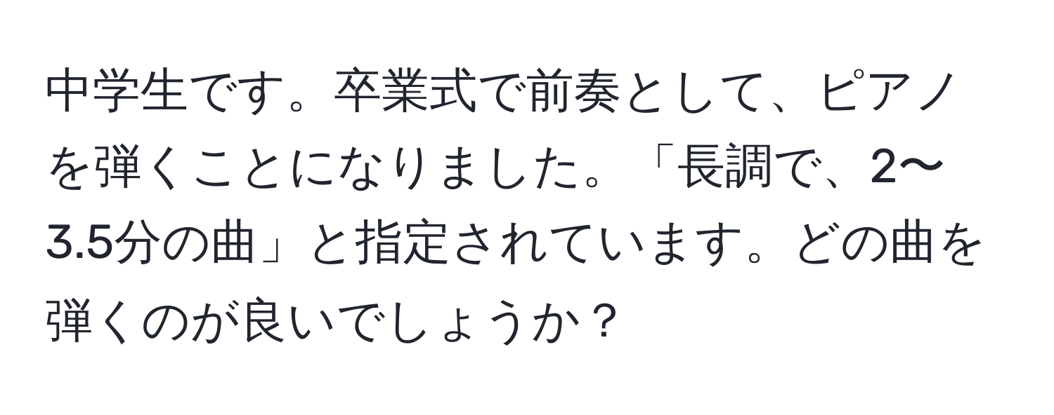 中学生です。卒業式で前奏として、ピアノを弾くことになりました。「長調で、2〜3.5分の曲」と指定されています。どの曲を弾くのが良いでしょうか？