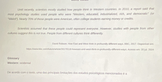 Until recently, scientists mostly studied how people think in Western countries. In 2010, a report said that 
most psychology studies used people who were ''Western, educated, industrialized, rich, and democratic'' (or 
''Weird'). Nearly 70% of those people were American, often college students earning money or credits. 
Scientists assumed that these people could represent everyone. However, studies with people from other 
cultures suggest this is not true. People from different cultures think differently. 
David Robson. How East and West think in profoundly different ways. BBC, 2017. Disponivel em: 
https://www.bbc.com/future/article/20170118-howeast-and-west-think-in-profoundly-different-ways. Acesso em: 20 jul. 2024 
Glossary 
Western: ocidental 
De acordo com o texto, uma das principais limitações dos estudos psicológicos mencionados é a