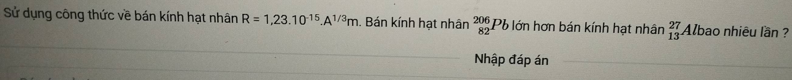 Sử dụng công thức về bán kính hạt nhân R=1,23.10^(-15).A^(1/3)m. Bán kính hạt nhân beginarrayr 206 82endarray Pb lớn hơn bán kính hạt nhân _(13)^(27) Albao nhiêu lần ? 
Nhập đáp án