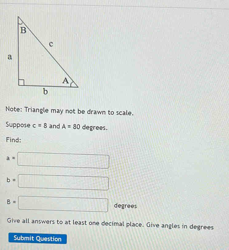 Note: Triangle may not be drawn to scale. 
Suppose c=8 and A=80 degrees. 
Find:
a=□
b=□
B=□ degrees
Give all answers to at least one decimal place. Give angles in degrees 
Submit Question