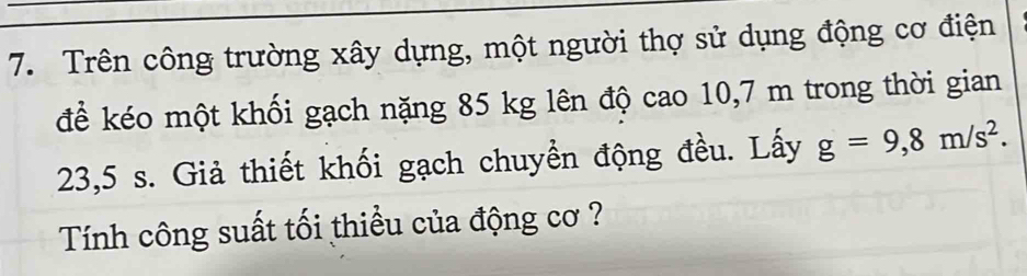 Trên công trường xây dựng, một người thợ sử dụng động cơ điện 
để kéo một khối gạch nặng 85 kg lên độ cao 10,7 m trong thời gian
23,5 s. Giả thiết khối gạch chuyền động đều. Lấy g=9,8m/s^2. 
Tính công suất tối thiều của động cơ ?