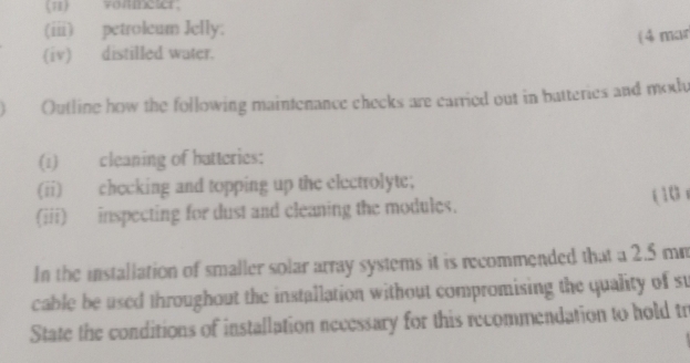 11) voameter. 
(iii) petroleum Jelly; 
(iv) distilled water. ( 4 mar 
Outline how the following maintenance checks are carried out in batteries and modu 
(i) cleaning of hatteries: 
(ii) checking and topping up the electrolyte; 
(iii) inspecting for dust and cleaning the modules. ( 10 
In the installation of smaller solar array systems it is recommended that a 2.5 mm
cable be used throughout the installation without compromising the quality of st 
State the conditions of installation necessary for this recommendation to hold tr