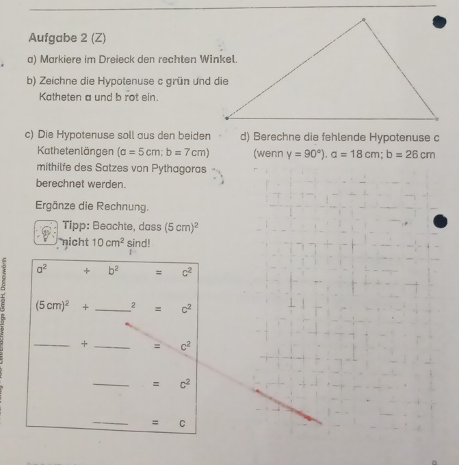 Aufgabe 2 (Z)
a) Markiere im Dreieck den rechten Winkel.
b) Zeichne die Hypotenuse c grün und die
Katheten a und b rot ein.
c) Die Hypotenuse soll aus den beiden d) Berechne die fehlende Hypotenuse c
Kathetenlängen (a=5cm;b=7cm) (wenn V=90°).a=18cm;b=26cm
mithilfe des Satzes von Pythagoras
berechnet werden.
Ergänze die Rechnung.
Tipp: Beachte, dass (5cm)^2
nicht 10cm^2 sind!
2