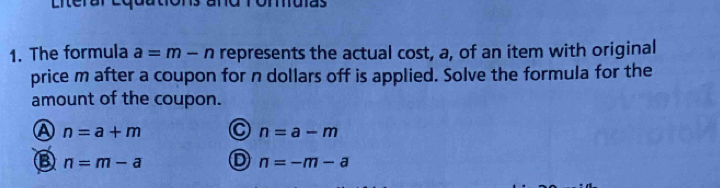 Literare uas
1. The formula a=m-n represents the actual cost, a, of an item with original
price m after a coupon for n dollars off is applied. Solve the formula for the
amount of the coupon.
n=a+m C n=a-m
n=m-a D n=-m-a