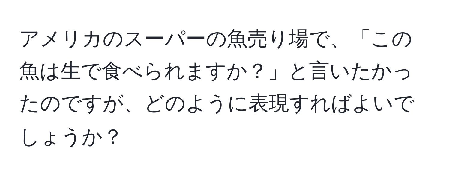 アメリカのスーパーの魚売り場で、「この魚は生で食べられますか？」と言いたかったのですが、どのように表現すればよいでしょうか？