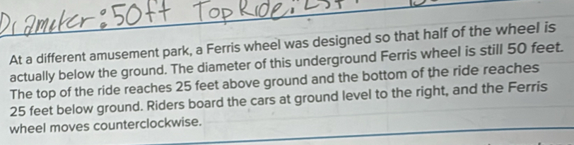 At a different amusement park, a Ferris wheel was designed so that half of the wheel is 
actually below the ground. The diameter of this underground Ferris wheel is still 50 feet. 
The top of the ride reaches 25 feet above ground and the bottom of the ride reaches
25 feet below ground. Riders board the cars at ground level to the right, and the Ferris 
wheel moves counterclockwise.