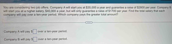 You are considering two job offers. Company A will start you at $35,000 a year and guarantee a raise of $2800 per year. Company B
will start you at a higher salary, $40,000 a year, but will only guarantee a raise of $1700 per year. Find the total salary that each
company will pay over a ten-year period. Which company pays the greater total amount?
Company A will pay $□ over a ten-year period.
Company B will pay $□ over a ten-year period.