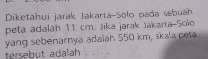 Diketahui jarak Jakarta-Solo pada sebuah 
peta adalah 11 cm. Jika jarak Jakarta--Solo 
yang sebenarnya adalah 550 km, skala peta 
tersebut adalah . . . .