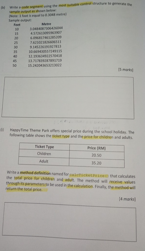 Write a code segment using the most suitable control structure to generate the 
sample output as shown below: 
(Note: 1 foot is equal to 0.3048 metre) 
Sample output:
Feet Metre
10 3.0484087306426044
15 4.572613095963907
20 6.096817461285209
25 7.621021826606511
30 9. 145226191927813
35 10.669430557249115
40 12. 193634922570418
45 13.717839287891719
50 15.242043653213022
[5 marks] 
(i) HappyTime Theme Park offers special price during the school holiday. The 
following table shows the ticket type and the price for children and adults. 
Write a method definition named for ca1cTícket Price () that calculates 
the total price for children and adult. The method will receive values 
through its parameters to be used in the calculation. Finally, the method will 
return the total price. 
[4 marks]