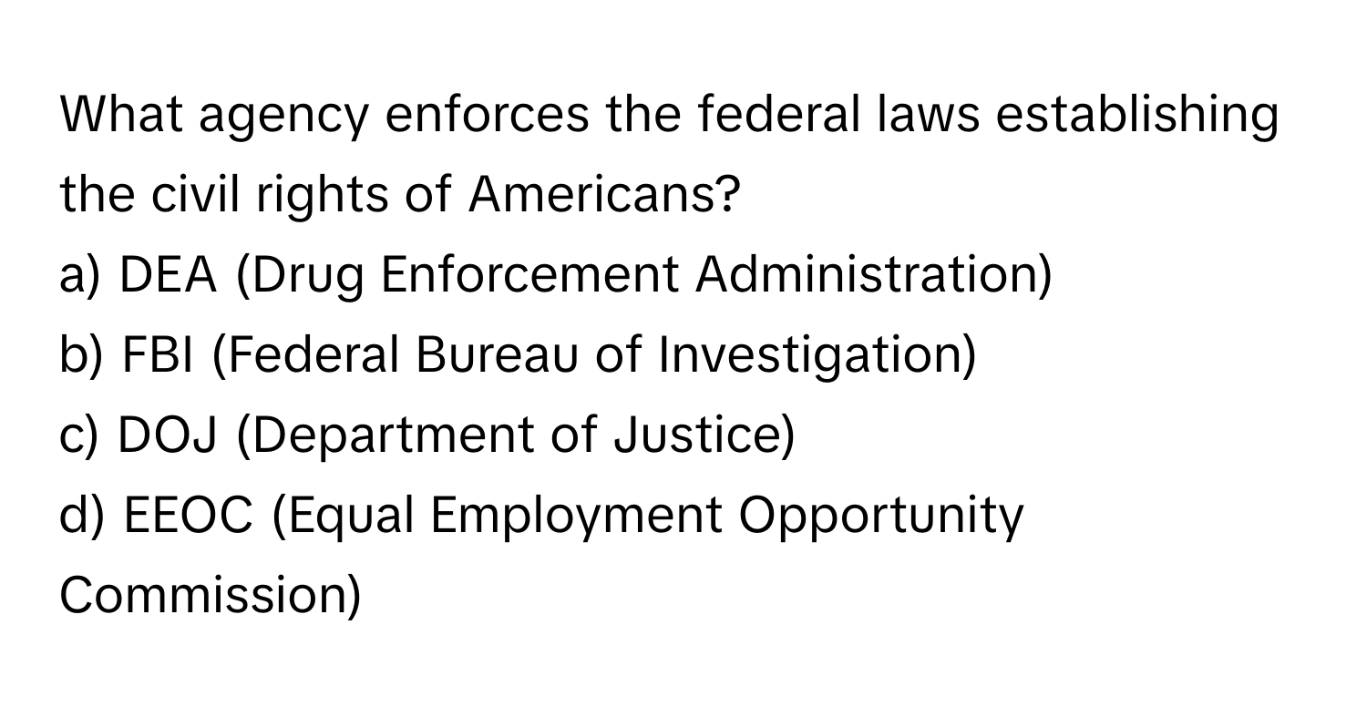 What agency enforces the federal laws establishing the civil rights of Americans?

a) DEA (Drug Enforcement Administration) 
b) FBI (Federal Bureau of Investigation) 
c) DOJ (Department of Justice) 
d) EEOC (Equal Employment Opportunity Commission)